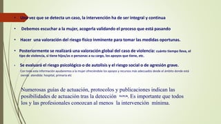 • Una vez que se detecta un caso, la intervención ha de ser integral y continua
• Debemos escuchar a la mujer, acogerla validando el proceso que está pasando
• Hacer una valoración del riesgo físico inminente para tomar las medidas oportunas.
• Posteriormente se realizará una valoración global del caso de violencia: cuánto tiempo lleva, el
tipo de violencia, si tiene hijos/as o personas a su cargo, los apoyos que tiene, etc.
• Se evaluará el riesgo psicológico o de autolisis y el riesgo social o de agresión grave.
Con toda esta información ayudaremos a la mujer ofreciéndole los apoyos y recursos más adecuados desde el ámbito donde está
siendo atendida: hospital, primaria etc
Numerosas guías de actuación, protocolos y publicaciones indican las
posibilidades de actuación tras la detección 54,55,56. Es importante que todos
los y las profesionales conozcan al menos la intervención mínima.
 