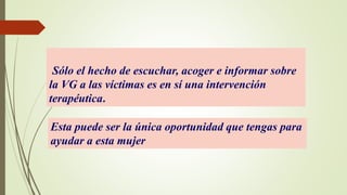 Sólo el hecho de escuchar, acoger e informar sobre
la VG a las víctimas es en sí una intervención
terapéutica.
Esta puede ser la única oportunidad que tengas para
ayudar a esta mujer
 