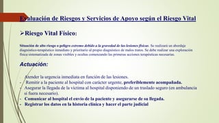 Evaluación de Riesgos y Servicios de Apoyo según el Riesgo Vital
Riesgo Vital Físico:
Situación de alto riesgo o peligro extremo debido a la gravedad de las lesiones físicas. Se realizará un abordaje
diagnóstico-terapéutico inmediato y prioritario al propio diagnóstico de malos tratos. Se debe realizar una exploración
física sistematizada de zonas visibles y ocultas comenzando las primeras acciones terapéuticas necesarias.
Actuación:
- Atender la urgencia inmediata en función de las lesiones.
- Remitir a la paciente al hospital con carácter urgente, preferiblemente acompañada.
- Asegurar la llegada de la víctima al hospital disponiendo de un traslado seguro (en ambulancia
si fuera necesario).
- Comunicar al hospital el envío de la paciente y asegurarse de su llegada.
- Registrar los datos en la historia clínica y hacer el parte judicial
 