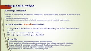  Riesgo Vital Psicológico:
Alto riesgo de suicidio:
Todo tipo de maltrato tiene repercusiones psicológicas y su máxima expresión es el riesgo de suicidio. Se debe
explorar:
• si declara directamente su intención,
• el grado de elaboración de sus ideas y si ha habido intentos previos con o sin petición de ayuda posterior .
La valoración será de riesgo alto sobre todo sí:
- La mujer declara directamente su intención, si lo tiene elaborado y si lo hubiera intentado en otras
ocasiones
- Si se asocia con consumo de alcohol o sustancias.
- Si la mujer expresa o manifiesta gran culpabilidad.
Actuación:
- Realizar las actuaciones urgentes e inmediatas por el riesgo de suicidio.
- Remitir a la paciente al hospital con carácter urgente para que le sea realizada una valoración psiquiátrica.
- Asegurar la llegada de la víctima al hospital disponiendo el traslado en ambulancia si fuera necesario.
- Comunicar al hospital el envío de la paciente y asegurarse de su llegada.
- Registrar los datos en la historia clínica y hacer el parte judicial.
 