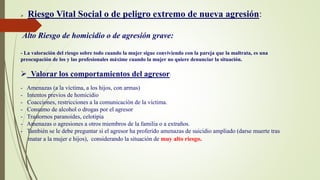  Riesgo Vital Social o de peligro extremo de nueva agresión:
Alto Riesgo de homicidio o de agresión grave:
- La valoración del riesgo sobre todo cuando la mujer sigue conviviendo con la pareja que la maltrata, es una
preocupación de los y las profesionales máxime cuando la mujer no quiere denunciar la situación.
 Valorar los comportamientos del agresor:
- Amenazas (a la víctima, a los hijos, con armas)
- Intentos previos de homicidio
- Coacciones, restricciones a la comunicación de la víctima.
- Consumo de alcohol o drogas por el agresor
- Trastornos paranoides, celotipia
- Amenazas o agresiones a otros miembros de la familia o a extraños.
- También se le debe preguntar si el agresor ha proferido amenazas de suicidio ampliado (darse muerte tras
matar a la mujer e hijos), considerando la situación de muy alto riesgo.
 