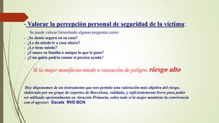 - Valorar la percepción personal de seguridad de la víctima:
Se puede valorar formulando algunas preguntas como:
- ¿Se siente segura en su casa?
- ¿Le da miedo ir a casa ahora?
- ¿Le tiene miedo?
- ¿Conoce su familia o amigos lo que le pasa?
- ¿Con quién podría contar si precisa ayuda?
Si la mujer manifiesta miedo o sensación de peligro, riesgo alto
Hoy disponemos de un instrumento que nos permite una valoración más objetiva del riesgo,
elaborado por un grupo de expertos de Barcelona, validado, y suficientemente breve para poder
ser utilizado opcionalmente en Atención Primaria, sobre todo si la mujer mantiene la convivencia
con el agresor: Escala RVD BCN
 