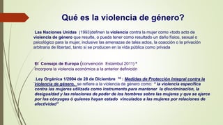 Qué es la violencia de género?
Las Naciones Unidas (1993)definen la violencia contra la mujer como «todo acto de
violencia de género que resulte, o pueda tener como resultado un daño físico, sexual o
psicológico para la mujer, inclusive las amenazas de tales actos, la coacción o la privación
arbitraria de libertad, tanto si se producen en la vida pública como privada
`l
El Consejo de Europa (convención Estambul 2011) 9
Incorpora la violencia económica a la anterior definición
.Ley Orgánica 1/2004 de 28 de Diciembre 10 : Medidas de Protección Integral contra la
violencia de género, se refiere a la violencia de género como: “ la violencia específica
contra las mujeres utilizada como instrumento para mantener la discriminación, la
desigualdad y las relaciones de poder de los hombres sobre las mujeres y que se ejerce
por los cónyuges ó quienes hayan estado vinculados a las mujeres por relaciones de
afectividad”
 