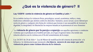 ¿Qué es la violencia de género? II
Ley 13/2010 contra la violencia de género en Castilla y León: 11
En su ámbito incluye la violencia física, psicológica, sexual, económica, tráfico y trata,
tradiciones culturales que atenten contra los derechos humanos, acoso sexual, acoso laboral por
razón de género y cualquier otra forma de violencia que lesione ó sea susceptible de lesionar la
dignidad, la integridad ó la libertad de las mujeres basada en la pertenencia al sexo femenino
La violencia de género por la pareja o expareja son aquellas agresiones o conductas
violentas que se producen en el ámbito privado, en el que el agresor tiene o ha tenido una
relación afectiva con la víctima con el fin del sometimiento de la mujer.
Ley 26/2015 de 28 de Julio 12 Ley de Menor de modificación del sistema de protección a la
Infancia y la Adolescencia que reconoció a los hijos/as menores de una mujer que sufre
violencia de género como víctimas directas de la violencia
 