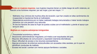 Maltrato en mujeres mayores. Las mujeres mayores tienen un doble riesgo de sufrir violencia, en
relación a los hombres mayores: por ser mujer y por ser mayor. 71,72
- Maltratos muy crónicos de muchos años de duración, que han creado en ellas sentimientos de
incapacidad e impotencia frente al maltratador.
- Dependencia económica por no haber realizado trabajos remunerados o haber tenido trabajos
precarios con una pensión muy reducida.
- Al irse los hijos/as de casa la mujer se queda a solas con el maltratador y pierde el apoyo que
tenía en ellos
Maltrato en mujeres extranjeras inmigrantes
- Precariedad económica y laboral.
- Situaciones administrativas irregulares y el miedo a ser expulsadas del país.
- Mayores dificultades de comunicación y expresión (barreras idiomáticas).
- Mayor dificultad de acceso a los recursos sociosanitarios.
- Algunas provienen de entornos socioculturales con acusados roles sexistas, por lo que no
identifican conductas de maltrato.
- Escasa red social: cuentan con menos apoyos familiares o sociales.
 