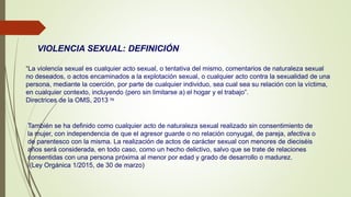 VIOLENCIA SEXUAL: DEFINICIÓN
“La violencia sexual es cualquier acto sexual, o tentativa del mismo, comentarios de naturaleza sexual
no deseados, o actos encaminados a la explotación sexual, o cualquier acto contra la sexualidad de una
persona, mediante la coerción, por parte de cualquier individuo, sea cual sea su relación con la víctima,
en cualquier contexto, incluyendo (pero sin limitarse a) el hogar y el trabajo”.
Directrices de la OMS, 2013 73
También se ha definido como cualquier acto de naturaleza sexual realizado sin consentimiento de
la mujer, con independencia de que el agresor guarde o no relación conyugal, de pareja, afectiva o
de parentesco con la misma. La realización de actos de carácter sexual con menores de dieciséis
años será considerada, en todo caso, como un hecho delictivo, salvo que se trate de relaciones
consentidas con una persona próxima al menor por edad y grado de desarrollo o madurez.
(Ley Orgánica 1/2015, de 30 de marzo)
 