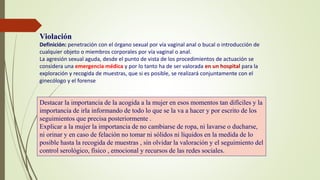 Violación
Definición: penetración con el órgano sexual por vía vaginal anal o bucal o introducción de
cualquier objeto o miembros corporales por vía vaginal o anal.
La agresión sexual aguda, desde el punto de vista de los procedimientos de actuación se
considera una emergencia médica y por lo tanto ha de ser valorada en un hospital para la
exploración y recogida de muestras, que si es posible, se realizará conjuntamente con el
ginecólogo y el forense
Destacar la importancia de la acogida a la mujer en esos momentos tan difíciles y la
importancia de irla informando de todo lo que se la va a hacer y por escrito de los
seguimientos que precisa posteriormente .
Explicar a la mujer la importancia de no cambiarse de ropa, ni lavarse o ducharse,
ni orinar y en caso de felación no tomar ni sólidos ni líquidos en la medida de lo
posible hasta la recogida de muestras , sin olvidar la valoración y el seguimiento del
control serológico, físico , emocional y recursos de las redes sociales.
 