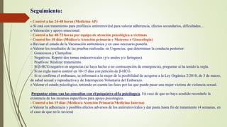 Seguimiento:
- Control a las 24-48 horas (Medicina AP)
o Si está con tratamiento para profilaxis antirretroviral para valorar adherencia, efectos secundarios, dificultades…
o Valoración y apoyo emocional.
- Control a las 48-72 horas por equipo de atención psicológica a víctimas
- Control los 10 días (Médico/a Atención primaria y Matrona o Ginecología)
o Revisar el estado de la Vacunación antitetánica y en caso necesario ponerla.
o Valorar los resultados de las pruebas realizadas en Urgencias, que determinan la conducta posterior:
Gonococos y Clamydias:
Negativos. Repetir dos tomas endocervicales (y/o anales y/o faríngeas).
Positivos: Realizar tratamiento.
Si β-HCG negativo en urgencias (se haya hecho o no contracepción de emergencia), preguntar si ha tenido la regla.
Si no regla nuevo control en 10-15 días con petición de β-HCG.
Si se confirma el embarazo, se informará a la mujer de la posibilidad de acogerse a la Ley Orgánica 2/2010, de 3 de marzo,
de salud sexual y reproductiva y de Interrupción Voluntaria del Embarazo.
o Valorar el estado psicológico, teniendo en cuenta las fases por las que puede pasar una mujer víctima de violencia sexual.
Preguntar cómo van las consultas con el/psiquiatra el/la psicólogo/a. En caso de que no haya acudido recordarle la
existencia de los recursos específicos para apoyo psicológico.
- Control a los 15 días (Médico/a Atención Primaria/Medicina Interna)
o Valorar la adherencia y posibles efectos adversos de los antirretrovirales y dar pauta hasta fin de tratamiento (4 semanas, en
el caso de que no lo tuviera)
 