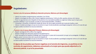 Seguimiento:
Control a las 4-6 semanas (Médico/a Atención primaria, Matrona y/o Ginecología)
o Valorar las pruebas complementarias realizadas a los 10 días.
o Repetir la serología de sífilis y VIH si fueron negativos previamente. Si VIH y/o sífilis: positivo, derivar a M. Interna
o Poner la segunda dosis de la Hepatitis B. No ponerla si los marcadores pedidos en urgencias indican que la mujer ya es
portadora (HBsAg+) o que ha pasado una HB con anterioridad (AntiHBc+, AntiHBs+).
o Comprobar y actualizar el estado del cribado de cáncer de cérvix según protocolo de la Junta de Castilla y León.
o Valorar el estado psicológico en que se encuentra la mujer. Si está acudiendo a psicólogo/a preguntar cómo va. En caso de que
no haya acudido recordarle los recursos existentes.
- Control a los 6 meses (Atención Primaria, Matrona y/o Ginecología)
o Repetir serología de VIH y sífilis si fue negativa.
o Realizar citología para descartar presencia de papilomavirus
o Pedir marcadores de Hepatitis B (HBsAg), para comprobar si a pesar de la vacunación la mujer se ha contagiado. Si HBsAg es
negativo, poner la tercera dosis de la vacuna de hepatitis B.
o Valorar el estado psicológico en que se encuentra la mujer. Si está acudiendo a psicólogo/a preguntar cómo va. En caso de que
no haya acudido recordarle los recursos existentes .
Si alguna de las pruebas que fueron negativas en el servicio de Urgencias, se positiviza en los
controles de seguimiento, debemos comunicarlo a la mujer para que pueda adjuntarlo a la
denuncia judicial, si ya la ha presentado.
 