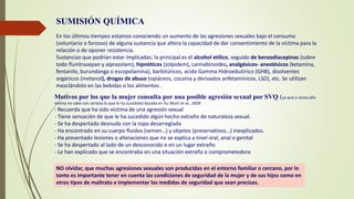 SUMISIÓN QUÍMICA
En los últimos tiempos estamos conociendo un aumento de las agresiones sexuales bajo el consumo
(voluntario o forzoso) de alguna sustancia que altera la capacidad de dar consentimiento de la víctima para la
relación o de oponer resistencia.
Sustancias que podrían estar implicadas: la principal es el alcohol etílico, seguido de benzodiacepinas (sobre
todo flunitrazepan y alprazolam), hipnóticos (zolpidem), cannabinoides, analgésicos- anestésicos (ketamina,
fentanilo, burundanga o escopolamina), barbitúricos, acido Gamma Hidroxibutírico (GHB), disolventes
orgánicos (metanol), drogas de abuso (opiáceos, cocaína y derivados anfetamínicos, LSD), etc. Se utilizan
mezclándolo en las bebidas o los alimentos .
Motivos por los que la mujer consulta por una posible agresión sexual por SVQ (ya que a veces ella
misma no sabe con certeza lo que le ha sucedido) basada en Du Mont et al., 2009
- Recuerda que ha sido víctima de una agresión sexual
- Tiene sensación de que le ha sucedido algún hecho extraño de naturaleza sexual.
- Se ha despertado desnuda con la ropa desarreglada
- Ha encontrado en su cuerpo fluidos (semen…) y objetos (preservativos…) inexplicados.
- Ha presentado lesiones o alteraciones que no se explica a nivel oral, anal o genital
- Se ha despertado al lado de un desconocido o en un lugar extraño
- Le han explicado que se encontraba en una situación extraña o comprometedora
NO olvidar, que muchas agresiones sexuales son producidas en el entorno familiar o cercano, por lo
tanto es importante tener en cuenta las condiciones de seguridad de la mujer y de sus hijos como en
otros tipos de maltrato e implementar las medidas de seguridad que sean precisas.
 