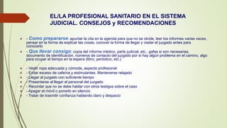 EL/LA PROFESIONAL SANITARIO EN EL SISTEMA
JUDICIAL. CONSEJOS y RECOMENDACIONES
 - Como prepararse: apuntar la cita en la agenda para que no se olvide, leer los informes varias veces,
pensar en la forma de explicar las cosas, conocer la forma de llegar y visitar el juzgado antes para
conocerlo
 - Que llevar consigo: copia del informe médico, parte judicial, etc., gafas si son necesarias,
documento de identificación, números de contacto del juzgado por si hay algún problema en el camino, algo
para ocupar el tiempo en la espera (libro, periódico, etc.)
 - Vestir ropa adecuada y cómoda, aspecto profesional
 - Evitar exceso de cafeína y estimulantes. Mantenerse relajado
 - Llegar al juzgado con suficiente tiempo
 - Presentarse al llegar al personal del juzgado
 - Recordar que no se debe hablar con otros testigos sobre el caso
 - Apagar el móvil o ponerlo en silencio
 - Tratar de trasmitir confianza hablando claro y despacio
 