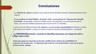 La violencia de género constituye una violación de los derechos humanos fundamentalmente de las
mujeres.
Los servicios de Salud constituyen la primera y a veces la única oportunidad para detectar a tiempo
una situación de maltrato y poner en marcha un plan de atención multidisciplinar y coordinado
Es un problema de Salud Pública de primer orden reconocido por la Organización Mundial
de la Salud aconsejando a todos los estados conocer la magnitud y las consecuencias para la
salud , así como las medidas propuestas para la prevención y el abordaje.
La PREVENCIÓN primaria consiste en Identificar personas con riesgo de sufrir o
infligir malos tratos
Numerosas guías de actuación, protocolos y publicaciones indican las posibilidades de
actuación tras la detección Es importante que todos los y las profesionales conozcan al menos
la intervención mínima.
Conclusiones
 