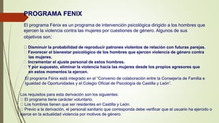 PROGRAMA FENIX
El programa Fénix es un programa de intervención psicológica dirigido a los hombres que
ejercen la violencia contra las mujeres por cuestiones de género. Algunos de sus
objetivos son:
Disminuir la probabilidad de reproducir patrones violentos de relación con futuras parejas.
Favorecer el bienestar psicológico de los hombres que ejercen violencia de género contra
las mujeres.
Incrementar el ajuste personal de estos hombres.
Y por supuesto, eliminar la violencia hacia las mujeres desde los propios agresores que
en estos momentos la ejercen.
El programa Fénix está integrado en el “Convenio de colaboración entre la Consejería de Familia e
Igualdad de Oportunidades y el Colegio Oficial de Psicología de Castilla y León”.
Los requisitos para esta derivación son los siguientes:
El programa tiene carácter voluntario.
Los hombres tienen que ser residentes en Castilla y León.
Previo a la derivación, el personal sanitario que corresponda debe verificar que el usuario ha ejercido o
ejerce en la actualidad violencia por motivos de género.
 