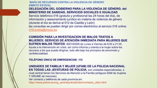 MAPA DE RECURSOS CONTRA LA VIOLENCIA DE GÉNERO
ÁMBITO ESTATAL
DELEGACIÓN DEL GOBIERNO PARA LA VIOLENCIA DE GÉNERO, del
MINISTERIO DE SANIDAD, SERVICIOS SOCIALES E IGUALDAD
Servicio telefónico 016 (gratuito y profesional las 24 horas del día), de
información y asesoramiento jurídico en materia de violencia de género
(durante el día se deriva al 012 de Castilla y León)
las consultas se pueden dirigir por correo electrónico al servicio 016 online:
016-online@msssi.es
COMISIÓN PARA LA INVESTIGACION DE MALOS TRATOS A
MUJERES: SERVICIO DE ATENCIÓN INMEDIATA PARA MUJERES QUE
SUFREN MALOS TRATOS: 900100009 de Lunes a Viernes de 9:00 a 21:00.
Ayuda a la intervención en crisis, así como informa y orienta a la mujer sobre los
recursos a los que puede dirigirse, todo ello bajo los principios de anonimato y
confidencialidad.
TELÉFONO ÚNICO DE EMERGENCIAS: 112
UNIDADES DE FAMILIA Y MUJER (UFAM) DE LA POLICIA NACIONAL
EN TODAS LAS JEFATURAS DE POLICIA, son unidades especializadas, a
nivel central tienen los Servicios de Atención a la Familia (antiguos SAM de mujeres
Y GRUME de menores).
Ver contacto y teléfonos de cada provincia en:
https://www.policia.es/org_central/judicial/ufam/contacto_ufam.html
 