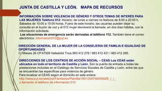 JUNTA DE CASTILLA Y LEÓN. MAPA DE RECURSOS
INFORMACIÓN SOBRE VIOLENCIA DE GÉNERO Y OTROS TEMAS DE INTERÉS PARA
LAS MUJERES Teléfono 012: Horario: de lunes a viernes no festivos de 8:00 a 20:00 h.
Sábados de 10:00 a 15:00 horas. Fuera de este horario, las usuarias pueden dejar su
consulta en el buzón de voz y el 012 mujer devolverá la llamada, en dos días hábiles, con la
información solicitada.
Las situaciones de emergencia serán derivadas al teléfono 112. También tiene el correo
electrónico: informacion012@jcyl.es
DIRECCIÓN GENERAL DE LA MUJER DE LA CONSEJERIA DE FAMILIA E IGUALDAD DE
OPORTUNIDADES
C/ Mieses 26 CP.47009 Valladolid Tnos.983 412 278 / 983 412 431 / 983 412 285.
DIRECCIONES DE LOS CENTROS DE ACCIÓN SOCIAL – CEAS Los CEAS están
ubicados en todo el territorio de Castilla y León. Son la puerta de entrada a todas las
prestaciones incluidas en el Catálogo de Servicios Sociales de Castilla y León, entre las que
se encuentran las específicas para violencia de género.
Para localizar el CEAS según el domicilio en este enlace:
http://www.jcyl.es/web/jcyl/Familia/es/Plantilla100/1254750035429/_/_/_
o llamando al teléfono de información 012
 