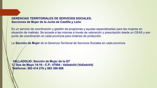GERENCIAS TERRITORIALES DE SERVICIOS SOCIALES.
Secciones de Mujer de la Junta de Castilla y León.
Es un servicio de coordinación y gestión de programas y ayudas especializadas para las mujeres en
situación de maltrato. Se accede a las mismas a través de valoración y prescripción desde un CEAS y son
punto de coordinación en cada provincia para órdenes de protección.
La Sección de Mujer de la Gerencia Territorial de Servicios Sociales en cada provincia
VALLADOLID: Sección de Mujer de la GT
C/ Dos de Mayo 14-16 - C.P.: 47004 - Valladolid (Valladolid)
Teléfonos: 983 414 278 y 983 306 888
 