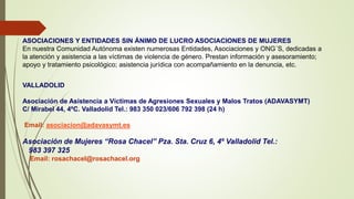 ASOCIACIONES Y ENTIDADES SIN ÁNIMO DE LUCRO ASOCIACIONES DE MUJERES
En nuestra Comunidad Autónoma existen numerosas Entidades, Asociaciones y ONG´S, dedicadas a
la atención y asistencia a las víctimas de violencia de género. Prestan información y asesoramiento;
apoyo y tratamiento psicológico; asistencia jurídica con acompañamiento en la denuncia, etc.
VALLADOLID
Asociación de Asistencia a Víctimas de Agresiones Sexuales y Malos Tratos (ADAVASYMT)
C/ Mirabel 44, 4ºC. Valladolid Tel.: 983 350 023/606 792 398 (24 h)
Email: asociacion@adavasymt.es
Asociación de Mujeres “Rosa Chacel” Pza. Sta. Cruz 6, 4º Valladolid Tel.:
983 397 325
Email: rosachacel@rosachacel.org
 