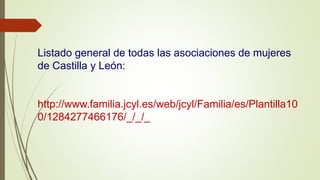 Listado general de todas las asociaciones de mujeres
de Castilla y León:
http://www.familia.jcyl.es/web/jcyl/Familia/es/Plantilla10
0/1284277466176/_/_/_
 