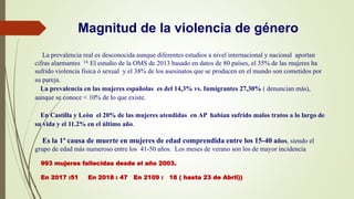 Magnitud de la violencia de género
La prevalencia real es desconocida aunque diferentes estudios a nivel internacional y nacional aportan
cifras alarmantes 14. El estudio de la OMS de 2013 basado en datos de 80 países, el 35% de las mujeres ha
sufrido violencia física ó sexual y el 38% de los asesinatos que se producen en el mundo son cometidos por
su pareja.
La prevalencia en las mujeres españolas es del 14,3% vs. Inmigrantes 27,30% ( denuncian más),
aunque se conoce < 10% de lo que existe.
En Castilla y León el 20% de las mujeres atendidas en AP habían sufrido malos tratos a lo largo de
su vida y el 11.2% en el último año.
Es la 1ª causa de muerte en mujeres de edad comprendida entre los 15-40 años, siendo el
grupo de edad más numeroso entre los 41-50 años. Los meses de verano son los de mayor incidencia
993 mujeres fallecidas desde el año 2003.
En 2017 :51 En 2018 : 47 En 2109 : 18 ( hasta 23 de Abril))
.
 