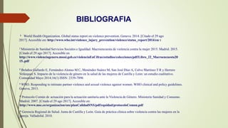 1 World Health Organization. Global status report on violence prevention. Geneva. 2014. [Citado el 29 ago
2017]. Accesible en: http://www.who.int/violence_injury_prevention/violence/status_report/2014/en/ 1
2 Ministerio de Sanidad Servicios Sociales e Igualdad. Macroencuesta de violencia contra la mujer 2015. Madrid. 2015.
[Citado el 29 ago 2017]. Accesible en:
http://www.violenciagenero.msssi.gob.es/violenciaEnCifras/estudios/colecciones/pdf/Libro_22_Macroencuesta20
15..pdf
3 Bolaños Gallardo E, Fernández-Alonso M C, Menéndez Suárez M, San José Díaz A, Calvo Martínez T R y Herrero
Velázquez S. Impacto de la violencia de género en la salud de las mujeres de Castilla y León: un estudio cualitativo.
Comunidad Mayo 2014;16(1) ISSN: 2339-7896
BIBLIOGRAFIA
4 WHO. Responding to intimate partner violence and sexual violence against women. WHO clinical and policy guidelines.
Geneva, 2013.
5 Protocolo Común de actuación para la actuación sanitaria ante la Violencia de Género. Ministerio Sanidad y Consumo.
Madrid. 2007. [Citado el 29 ago 2017]. Accesible en:
http://www.msc.es/organizacion/sns/planCalidadSNS/pdf/equidad/protocoloComun.pdf
6 Gerencia Regional de Salud. Junta de Castilla y León. Guía de práctica clínica sobre violencia contra las mujeres en la
pareja. Valladolid. 2010.
 