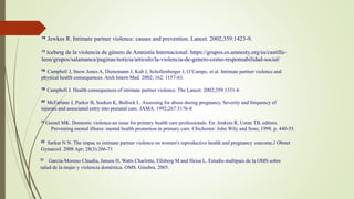 16 Jewkes R. Intimate partner violence: causes and prevention. Lancet. 2002;359:1423-9.
17 Iceberg de la violencia de género de Amnistía Internacional: https://grupos.es.amnesty.org/es/castilla-
leon/grupos/salamanca/paginas/noticia/articulo/la-violencia-de-genero-como-responsabilidad-social/
18 Campbell J, Snow Jones A, Dienemann J, Kub J, Schollenberger J, O’Campo, et al. Intimate partner violence and
physical health consequences. Arch Intern Med. 2002; 162: 1157-63.
19 Campbell J. Health consequences of intimate partner violence. The Lancet. 2002;359:1331-6
20 McFarlane J, Parker B, Soeken K, Bullock L. Assessing for abuse during pregnancy. Severity and frequency of
injuries and associated entry into prenatal care. JAMA. 1992;267:3176-8
21 Gomel MK. Domestic violence-an issue for primary health care professionals. En: Jenkins R, Ustan TB, editors.
Preventing mental illness: mental health promotion in primary care. Chichester: John Wily and Sons; 1998. p. 440-55.
22 Sarkar N N. The impac to intimate partner violence on women's reproductive health and pregnancy outcome.J Obstet
Gynaecol. 2008 Apr; 28(3):266-71
23 García-Moreno Claudia, Jansen H, Watts Charlotte, Ellsberg M and Heisa L. Estudio multipais de la OMS sobre
salud de la mujer y violencia doméstica. OMS. Ginebra. 2005.
 