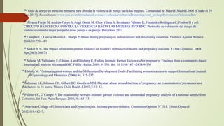 56 Guía de apoyo en atención primaria para abordar la violencia de pareja hacia las mujeres. Comunidad de Madrid .Madrid.2008 [Citado el 29
ago 2017]. Accesible en: www.msc.es/enfermedadesLesiones/violencia/violenciaDomestica/cont_prologoPrevencionViolencia.htm
57 Álvarez Freijo M, Andrés-Pueyo A, Augé Gomà M, Choy Vilana A, Fernández Velasco R, Fernández Rodríguez C, Foulon H y col.
CIRCUITO BARCELONA CONTRA LA VIOLENCIA HACIA LAS MUJERES RVD-BNC. Protocolo de valoración del riesgo de
violencia contra la mujer por parte de su pareja o ex pareja. Barcelona 2011.
58 Campbell J, Garcia-Moreno C, Sharps P. Abuse during pregnancy in industrialized and developing countries. Violence Against Women
2004;10:770 – 89
59 Sarkar N N. The impact of intimate partner violence on women's reproductive health and pregnancy outcome. J Obst Gynaecol. 2008
Apr;28(3):266-71
60 Salazar M, Valladares E, Öhman A and Högberg U. Ending Intimate Partner Violence after pregnancy: Findings from a community-based
longitudinal study in NicaraguaBMC Public Health. 2009; 9: 350. doi: 10.1186/1471-2458-9-350
61 Elsberg M. Violence against women and the Millennium Development Goals: Facilitating women’s access to support International Journal
of Gynecology and Obstetrics (2006) 94, 325-332.
62 Saltzman LE, Johnson CH, Gilbert BC, Goodwin MM. Physical abuse around the time of pregnancy: an examination of prevalence and
risk factors in 16 states. Matern Child Health J 2003;7:31- 43.
63 Pallitto CC, O’Campo P. The relationship between intimate partner violence and unintended pregnancy: analysis of a national sample from
Colombia. Int Fam Plann Perspect 2004;30:165 -73.
64 American College of Obstetricians and Gynecologists. Intimate partner violence. Committee Opinion Nº 518. Obstet Gynecol
2012;119:412–7.
 