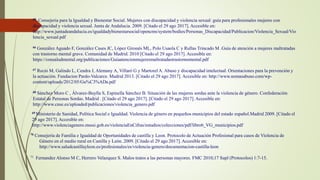 65 Consejeria para la Igualdad y Bienestar Social. Mujeres con discapacidad y violencia sexual: guía para profesionales mujeres con
discapacidad y violencia sexual. Junta de Andalucia. 2009. [Citado el 29 ago 2017]. Accesible en:
http://www.juntadeandalucia.es/igualdadybienestarsocial/opencms/system/bodies/Personas_Discapacidad/Publicacion/Violencia_Sexual/Vio
lencia_sexual.pdf
66 González Aguado F, González Cases JC, López Gironés ML, Polo Usaola C y Rullas Trincado M .Guía de atención a mujeres maltratadas
con trastorno mental grave. Comunidad de Madrid. 2010 [Citado el 29 ago 2017]. Accesible en:
https://consaludmental.org/publicaciones/Guiaatencionmujeresmaltratadastrastornomental.pdf
67 Recio M, Galindo L, Cendra J, Alemany A, Villaró G y Martorel A. Abuso y discapacidad intelectual. Orientaciones para la prevención y
la actuación. Fundacion Pardo-Valcarce. Madrid 2013. [Citado el 29 ago 2017]. Accesible en: http://www.nomasabuso.com/wp-
content/uploads/2012/05/Gu%C3%ADa.pdf
68 Sánchez Moro C , Álvarez-Buylla S, Espinella Sánchez B. Situación de las mujeres sordas ante la violencia de género. Confederación
Estatal de Personas Sordas. Madrid . [Citado el 29 ago 2017]. [Citado el 29 ago 2017]. Accesible en:
http://www.cnse.es/uploaded/publicaciones/violencia_genero.pdf
69 Ministerio de Sanidad, Política Social e Igualdad. Violencia de género en pequeños municipios del estado español.Madrid 2009. [Citado el
29 ago 2017]. Accesible en:
http://www.violenciagenero.msssi.gob.es/violenciaEnCifras/estudios/colecciones/pdf/libro6_VG_municipios.pdf
70 Consejería de Familia e Igualdad de Oportunidades de castilla y Leon. Protocolo de Actuación Profesional para casos de Violencia de
Género en el medio rural en Castilla y León. 2009. [Citado el 29 ago 2017]. Accesible en:
http://www.saludcastillayleon.es/profesionales/es/violencia-genero/documentacion-castilla-leon
71 Fernandez Alonso M C, Herrero Velazquez S. Malos tratos a las personas mayores. FMC 2010;17 Supl (Protocolos) 1:7-15.
 
