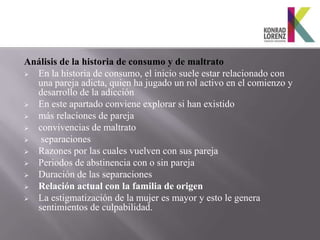 Análisis de la historia de consumo y de maltrato
 En la historia de consumo, el inicio suele estar relacionado con
  una pareja adicta, quien ha jugado un rol activo en el comienzo y
  desarrollo de la adicción
 En este apartado conviene explorar si han existido
 más relaciones de pareja
 convivencias de maltrato
  separaciones
 Razones por las cuales vuelven con sus pareja
 Periodos de abstinencia con o sin pareja
 Duración de las separaciones
 Relación actual con la familia de origen
 La estigmatización de la mujer es mayor y esto le genera
  sentimientos de culpabilidad.
 