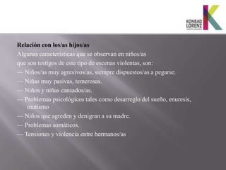 Relación con los/as hijos/as
Algunas características que se observan en niños/as
que son testigos de este tipo de escenas violentas, son:
— Niños/as muy agresivos/as, siempre dispuestos/as a pegarse.
— Niñas muy pasivas, temerosas.
— Niños y niñas cansados/as.
— Problemas psicológicos tales como desarreglo del sueño, enuresis,
    mutismo
— Niños que agreden y denigran a su madre.
— Problemas somáticos.
— Tensiones y violencia entre hermanos/as
 