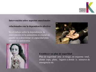 Intervención sobre aspectos emocionales

relacionados con la dependencia afectiva

En el trabajo sobre la dependencia, la
intervención en la autoestima es crucial en
cuanto va a determinar su capacidad para
afrontar su autonomía.




                               Establecer un plan de seguridad
                               Plan de seguridad ante el riesgo, un esquema total,
                               alistar ropa, plata, lugares a donde ir, números de
                               emergencia etc.
 
