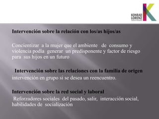 Intervención sobre la relación con los/as hijos/as

Concientizar a la mujer que el ambiente de consumo y
violencia podía generar un predisponente y factor de riesgo
para sus hijos en un futuro

 Intervención sobre las relaciones con la familia de origen
intervención en grupo si se desea un reencuentro.

Intervención sobre la red social y laboral
 Reforzadores sociales del pasado, salir, interacción social,
habilidades de socialización
 