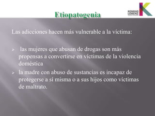 Las adicciones hacen más vulnerable a la víctima:

    las mujeres que abusan de drogas son más
    propensas a convertirse en víctimas de la violencia
    doméstica
   la madre con abuso de sustancias es incapaz de
    protegerse a sí misma o a sus hijos como víctimas
    de maltrato.
 