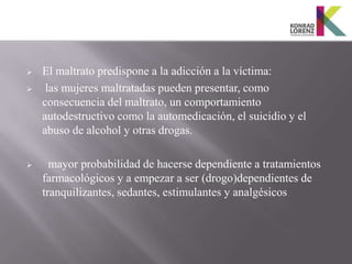    El maltrato predispone a la adicción a la víctima:
    las mujeres maltratadas pueden presentar, como
    consecuencia del maltrato, un comportamiento
    autodestructivo como la automedicación, el suicidio y el
    abuso de alcohol y otras drogas.

     mayor probabilidad de hacerse dependiente a tratamientos
    farmacológicos y a empezar a ser (drogo)dependientes de
    tranquilizantes, sedantes, estimulantes y analgésicos
 