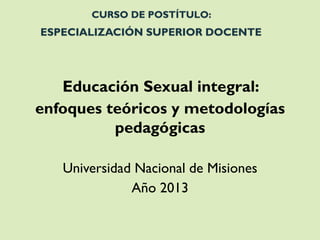 CURSO DE POSTÍTULO: ESPECIALIZACIÓN SUPERIOR DOCENTE 
Educación Sexual integral: 
enfoques teóricos y metodologías pedagógicas 
Universidad Nacional de Misiones 
Año 2013  
