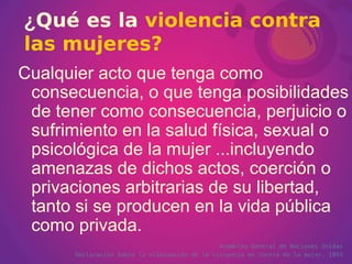 ¿ Qué es la   violencia contra las mujeres? Cualquier acto que tenga como consecuencia, o que tenga posibilidades de tener como consecuencia, perjuicio o sufrimiento en la salud física, sexual o psicológica de la mujer ...incluyendo amenazas de dichos actos, coerción o privaciones arbitrarias de su libertad, tanto si se producen en la vida pública como privada.   Asamblea General de Naciones Unidas Declaración sobre la eliminación de la violencia en contra de la mujer.  1993 