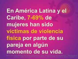 En América Latina y el Caribe,   7-69%   de mujeres han sido   víctimas de violencia física   por parte de su pareja en algún momento de su vida.   Heise, Lori, Mary Ellsberg, and Megan Gottemoeller. 1999 “Ending Violence Against Women” (“Terminando la violencia contra las mujeres”)  Population Reports,  Volume XXVII, Number 4, Series L, Number 11. 
