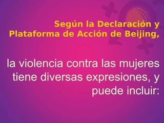 Según la Declaración y Plataforma de Acción de Beijing,   la violencia contra las mujeres tiene diversas expresiones, y puede incluir: 