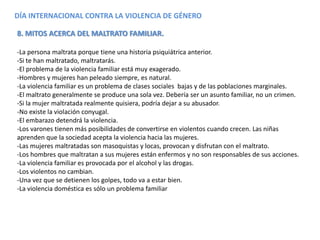 DÍA INTERNACIONAL CONTRA LA VIOLENCIA DE GÉNERO
8. MITOS ACERCA DEL MALTRATO FAMILIAR.
-La persona maltrata porque tiene una historia psiquiátrica anterior.
-Si te han maltratado, maltratarás.
-El problema de la violencia familiar está muy exagerado.
-Hombres y mujeres han peleado siempre, es natural.
-La violencia familiar es un problema de clases sociales bajas y de las poblaciones marginales.
-El maltrato generalmente se produce una sola vez. Debería ser un asunto familiar, no un crimen.
-Si la mujer maltratada realmente quisiera, podría dejar a su abusador.
-No existe la violación conyugal.
-El embarazo detendrá la violencia.
-Los varones tienen más posibilidades de convertirse en violentos cuando crecen. Las niñas
aprenden que la sociedad acepta la violencia hacia las mujeres.
-Las mujeres maltratadas son masoquistas y locas, provocan y disfrutan con el maltrato.
-Los hombres que maltratan a sus mujeres están enfermos y no son responsables de sus acciones.
-La violencia familiar es provocada por el alcohol y las drogas.
-Los violentos no cambian.
-Una vez que se detienen los golpes, todo va a estar bien.
-La violencia doméstica es sólo un problema familiar
 