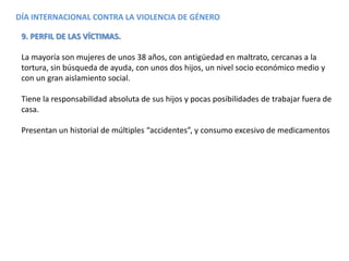 DÍA INTERNACIONAL CONTRA LA VIOLENCIA DE GÉNERO
9. PERFIL DE LAS VÍCTIMAS.
La mayoría son mujeres de unos 38 años, con antigüedad en maltrato, cercanas a la
tortura, sin búsqueda de ayuda, con unos dos hijos, un nivel socio económico medio y
con un gran aislamiento social.
Tiene la responsabilidad absoluta de sus hijos y pocas posibilidades de trabajar fuera de
casa.
Presentan un historial de múltiples “accidentes”, y consumo excesivo de medicamentos
 