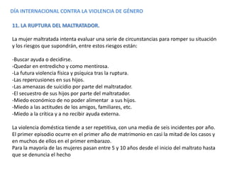 DÍA INTERNACIONAL CONTRA LA VIOLENCIA DE GÉNERO
11. LA RUPTURA DEL MALTRATADOR.
La mujer maltratada intenta evaluar una serie de circunstancias para romper su situación
y los riesgos que supondrán, entre estos riesgos están:
-Buscar ayuda o decidirse.
-Quedar en entredicho y como mentirosa.
-La futura violencia física y psíquica tras la ruptura.
-Las repercusiones en sus hijos.
-Las amenazas de suicidio por parte del maltratador.
-El secuestro de sus hijos por parte del maltratador.
-Miedo económico de no poder alimentar a sus hijos.
-Miedo a las actitudes de los amigos, familiares, etc.
-Miedo a la crítica y a no recibir ayuda externa.
La violencia doméstica tiende a ser repetitiva, con una media de seis incidentes por año.
El primer episodio ocurre en el primer año de matrimonio en casi la mitad de los casos y
en muchos de ellos en el primer embarazo.
Para la mayoría de las mujeres pasan entre 5 y 10 años desde el inicio del maltrato hasta
que se denuncia el hecho
 