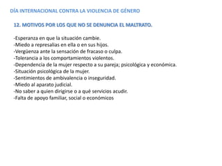 DÍA INTERNACIONAL CONTRA LA VIOLENCIA DE GÉNERO
12. MOTIVOS POR LOS QUE NO SE DENUNCIA EL MALTRATO.
-Esperanza en que la situación cambie.
-Miedo a represalias en ella o en sus hijos.
-Vergüenza ante la sensación de fracaso o culpa.
-Tolerancia a los comportamientos violentos.
-Dependencia de la mujer respecto a su pareja; psicológica y económica.
-Situación psicológica de la mujer.
-Sentimientos de ambivalencia o inseguridad.
-Miedo al aparato judicial.
-No saber a quien dirigirse o a qué servicios acudir.
-Falta de apoyo familiar, social o económicos
 
