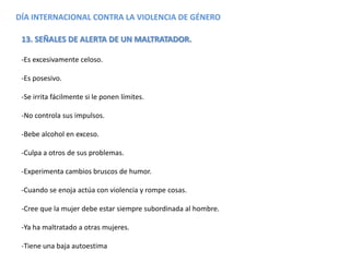 DÍA INTERNACIONAL CONTRA LA VIOLENCIA DE GÉNERO
13. SEÑALES DE ALERTA DE UN MALTRATADOR.
-Es excesivamente celoso.
-Es posesivo.
-Se irrita fácilmente si le ponen límites.
-No controla sus impulsos.
-Bebe alcohol en exceso.
-Culpa a otros de sus problemas.
-Experimenta cambios bruscos de humor.
-Cuando se enoja actúa con violencia y rompe cosas.
-Cree que la mujer debe estar siempre subordinada al hombre.
-Ya ha maltratado a otras mujeres.
-Tiene una baja autoestima
 
