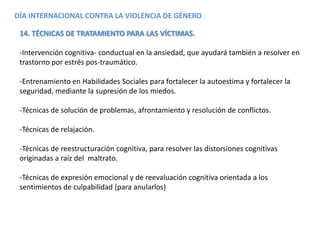 DÍA INTERNACIONAL CONTRA LA VIOLENCIA DE GÉNERO
14. TÉCNICAS DE TRATAMIENTO PARA LAS VÍCTIMAS.
-Intervención cognitiva- conductual en la ansiedad, que ayudará también a resolver en
trastorno por estrés pos-traumático.
-Entrenamiento en Habilidades Sociales para fortalecer la autoestima y fortalecer la
seguridad, mediante la supresión de los miedos.
-Técnicas de solución de problemas, afrontamiento y resolución de conflictos.
-Técnicas de relajación.
-Técnicas de reestructuración cognitiva, para resolver las distorsiones cognitivas
originadas a raíz del maltrato.
-Técnicas de expresión emocional y de reevaluación cognitiva orientada a los
sentimientos de culpabilidad (para anularlos)
 