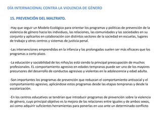 DÍA INTERNACIONAL CONTRA LA VIOLENCIA DE GÉNERO
15. PREVENCIÓN DEL MALTRATO.
-Hay que seguir un Modelo Ecológico para orientar los programas y políticas de prevención de la
violencia de género hacia los individuos, las relaciones, las comunidades y las sociedades en su
conjunto y aplicarlos en colaboración con distintos sectores de la sociedad en escuelas, lugares
de trabajo y otros centros y sistemas de justicia penal.
-Las intervenciones emprendidas en la infancia y las prolongadas suelen ser más eficaces que los
programas a corto plazo.
-La educación y sociabilidad de los niños/as está siendo la principal preocupación de muchos
profesionales. EL comportamiento agresivo en edades tempranas puede ser uno de los mayores
precursores del desarrollo de conductas agresivas y violentas en la adolescencia y edad adulta.
-Son importantes los programas de prevención que reduzcan el comportamiento antisocial y el
comportamiento agresivo, aplicándose estos programas desde las etapas tempranas y desde la
escolarización.
-En los centros educativos se tendrían que introducir programas de prevención sobre la violencia
de género, cuyo principal objetivo es la mejora de las relaciones entre iguales y de ambos sexos,
así como adquirir suficientes herramientas para ponerlas en uso ante un determinado conflicto
 