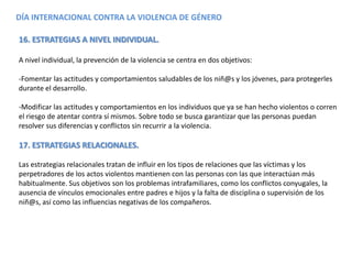 DÍA INTERNACIONAL CONTRA LA VIOLENCIA DE GÉNERO
16. ESTRATEGIAS A NIVEL INDIVIDUAL.
A nivel individual, la prevención de la violencia se centra en dos objetivos:
-Fomentar las actitudes y comportamientos saludables de los niñ@s y los jóvenes, para protegerles
durante el desarrollo.
-Modificar las actitudes y comportamientos en los individuos que ya se han hecho violentos o corren
el riesgo de atentar contra sí mismos. Sobre todo se busca garantizar que las personas puedan
resolver sus diferencias y conflictos sin recurrir a la violencia.
17. ESTRATEGIAS RELACIONALES.
Las estrategias relacionales tratan de influir en los tipos de relaciones que las víctimas y los
perpetradores de los actos violentos mantienen con las personas con las que interactúan más
habitualmente. Sus objetivos son los problemas intrafamiliares, como los conflictos conyugales, la
ausencia de vínculos emocionales entre padres e hijos y la falta de disciplina o supervisión de los
niñ@s, así como las influencias negativas de los compañeros.
 