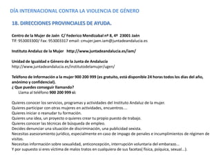 DÍA INTERNACIONAL CONTRA LA VIOLENCIA DE GÉNERO
18. DIRECCIONES PROVINCIALES DE AYUDA.
Centro de la Mujer de Jaén C/ Federico Mendizabal nº 8, 4º 23001 Jaén
Tlf: 953003300/ Fax: 953003317 email: cmujer.jaen.iam@juntadeandalucia.es
Instituto Andaluz de la Mujer http://www.juntadeandalucia.es/iam/
Unidad de Igualdad e Género de la Junta de Andalucía
http://www.juntadeandalucia.es/institutodelamujer/ugen/
Teléfono de Información a la mujer 900 200 999 (es gratuito, está disponible 24 horas todos los días del año,
anónimo y confidencial).
¿ Que puedes conseguir llamando?
Llama al teléfono 900 200 999 si:
Quieres conocer los servicios, programas y actividades del Instituto Andaluz de la mujer.
Quieres participar con otras mujeres en actividades, encuentros....
Quieres iniciar o reanudar tu formación.
Quieres una idea, un proyecto o quieres crear tu propio puesto de trabajo.
Quieres conocer las técnicas de búsqueda de empleo.
Decides denunciar una situación de discriminación, una publicidad sexista.
Necesitas asesoramiento jurídico, especialmente en caso de impago de penales e incumplimientos de régimen de
visitas.
Necesitas información sobre sexualidad, anticoncepción, interrupción voluntaria del embarazo...
Y por supuesto si eres víctima de malos tratos en cualquiera de sus facetas( física, psíquica, sexual...).
 