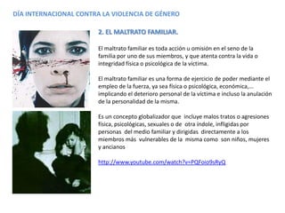 DÍA INTERNACIONAL CONTRA LA VIOLENCIA DE GÉNERO
2. EL MALTRATO FAMILIAR.
El maltrato familiar es toda acción u omisión en el seno de la
familia por uno de sus miembros, y que atenta contra la vida o
integridad física o psicológica de la víctima.
El maltrato familiar es una forma de ejercicio de poder mediante el
empleo de la fuerza, ya sea física o psicológica, económica,...
implicando el deterioro personal de la víctima e incluso la anulación
de la personalidad de la misma.
Es un concepto globalizador que incluye malos tratos o agresiones
física, psicológicas, sexuales o de otra índole, infligidas por
personas del medio familiar y dirigidas directamente a los
miembros más vulnerables de la misma como son niños, mujeres
y ancianos
http://www.youtube.com/watch?v=PQFoio9sRyQ
 