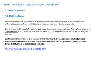 DÍA INTERNACIONAL CONTRA LA VIOLENCIA DE GÉNERO
3. TIPOS DE MALTRATO.
3.1. Maltrato Físico.
Se define como cualquier conducta que produzca o intente producir riesgo físico, lesión física o
enfermedad, daño o dolor, con independencia de los resultados de dicha conducta.
Se manifiesta “activamente” mediante golpes, contusiones, empujones, bofetadas, violaciones , etc. Y
“pasivamente” con la privación de cuidados médicos, y por lo general con la no actuación de ayuda o
socorro.
Dentro del maltrato físico vamos a incluir un maltrato muy habitual, como es el maltrato sexual,
entendiéndose este como cualquier intimidación sexual forzada por parte de la pareja, ya sea a
través de la fuerza o con amenazas o coacción.
http://www.youtube.com/watch?v=ro2oC07FkIY
 