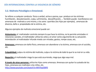 3.2. Maltrato Psicológico o Emocional.
Se refiere a cualquier conducta física o verbal, activa o pasiva, que produce en las víctimas
humillación, desvalorización, culpa, sufrimiento, descalificación, … También puede manifestarse con
amenazas de maltrato a uno mismo, a los seres queridos (los hijos por ejemplo), amenazas de
divorcio, daño a propiedades de la víctima, etc.
Algunos ejemplos de maltrato emocional puede ser:
Aislamiento: el maltratador controla siempre lo que hace la víctima, no le permite amistades ni
relaciones sociales, el maltratador utiliza los celos y el amor como argumento de su actuación.
Intimidación: el maltratador infunde miedo con miradas, gestos, rompe cosas, etc.
Amenazas: amenaza con daño físico, amenaza con abandonar a la víctima, amenaza con el suicidio,
etc.
Culpabilidad: culpa a la víctima del maltrato, culpa a la víctima de todo lo que le va mal en su vida.
Negación: el maltratador niega lo que está ocurriendo, niega que algo vaya mal.
A través de otras personas: utiliza los hijos como amenaza. Amenaza con quitar la custodia de los
hijos, amenaza con maltratar a los niños, etc.
http://www.youtube.com/watch?v=MhYllqJOBP0
DÍA INTERNACIONAL CONTRA LA VIOLENCIA DE GÉNERO
 