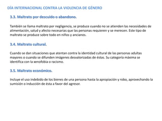 DÍA INTERNACIONAL CONTRA LA VIOLENCIA DE GÉNERO
3.3. Maltrato por descuido o abandono.
También se llama maltrato por negligencia, se produce cuando no se atienden las necesidades de
alimentación, salud y afecto necesarias que las personas requieren y se merecen. Este tipo de
maltrato se produce sobre todo en niños y ancianos.
3.4. Maltrato cultural.
Cuando se dan situaciones que atentan contra la identidad cultural de las personas adultas
mayores o cuando se difunden imágenes desvalorizadas de éstas. Su categoría máxima se
identifica con la xenofobia o racismo.
3.5. Maltrato económico.
Incluye el uso indebido de los bienes de una persona hasta la apropiación y robo, aprovechando la
sumisión o inducción de ésta a favor del agresor.
 